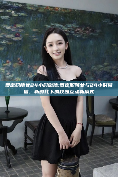 罗定职院女24小时微信:罗定职院女与24小时微信，新时代下的校园互动新模式