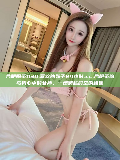 合肥喝茶1130.喜欢的妹子24小时.cc:合肥茶韵与我心中的女神，一场跨越时空的相遇