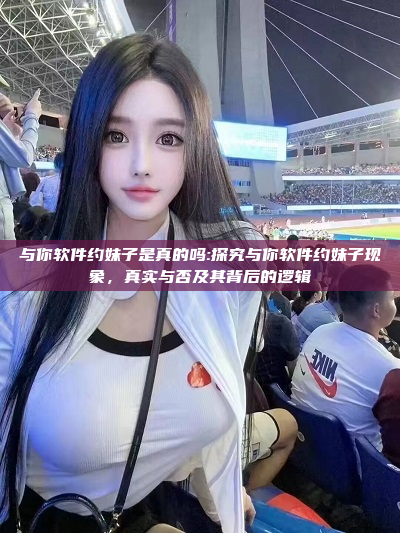 与你软件约妹子是真的吗:探究与你软件约妹子现象，真实与否及其背后的逻辑