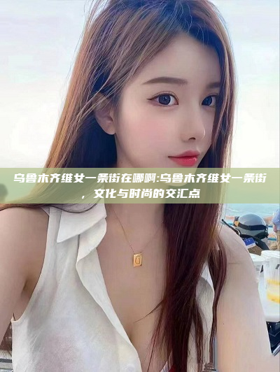 乌鲁木齐维女一条街在哪啊:乌鲁木齐维女一条街，文化与时尚的交汇点