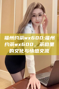 福州约茶wx600:福州约茶wx600，茶韵里的文化与情感交流