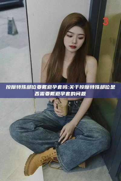 按摩特殊部位要戴避孕套吗:关于按摩特殊部位是否需要戴避孕套的问题