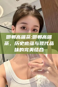 邯郸高端茶:邯郸高端茶，历史底蕴与现代品味的完美结合