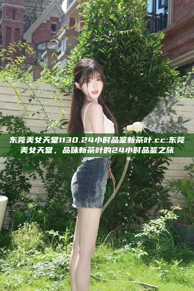 东莞美女天堂1130.24小时品鉴新茶叶.cc:东莞美女天堂，品味新茶叶的24小时品鉴之旅