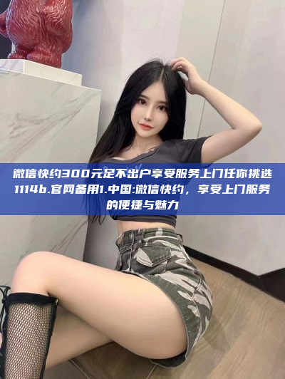 微信快约300元足不出户享受服务上门任你挑选1114b.官网备用1.中国:微信快约，享受上门服务的便捷与魅力