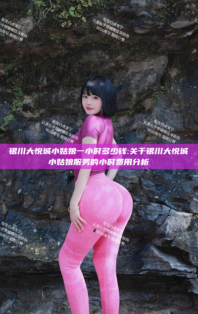 银川大悦城小姑娘一小时多少钱:关于银川大悦城小姑娘服务的小时费用分析