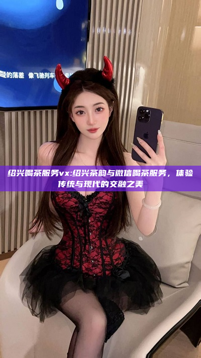 绍兴喝茶服务vx:绍兴茶韵与微信喝茶服务，体验传统与现代的交融之美