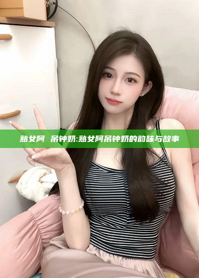 熟女阿 吊钟奶:熟女阿吊钟奶的韵味与故事