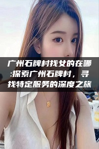 广州石牌村找女的在哪:探索广州石牌村，寻找特定服务的深度之旅