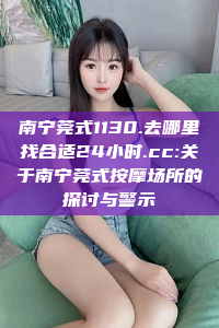 南宁莞式1130.去哪里找合适24小时.cc:关于南宁莞式按摩场所的探讨与警示