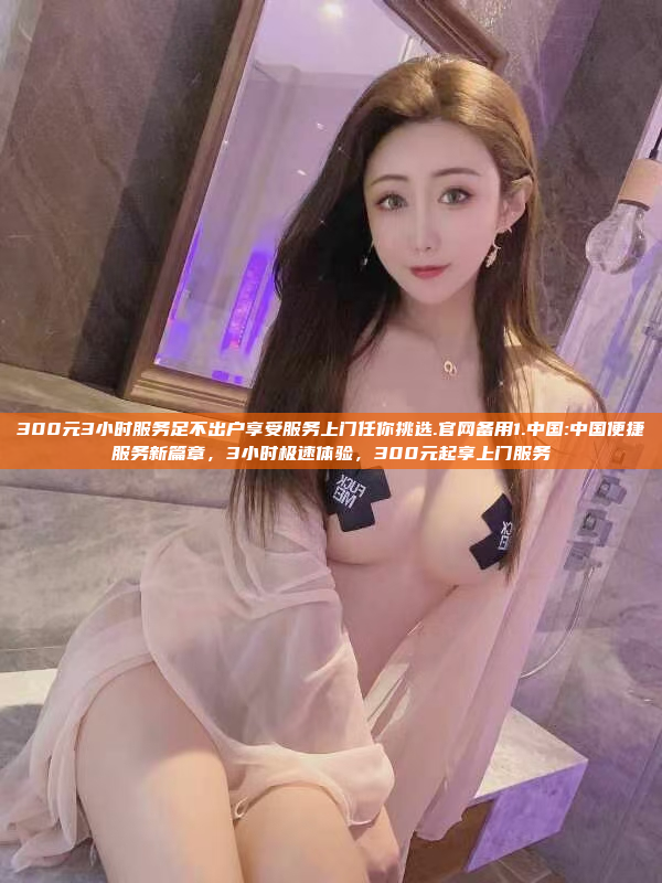 300元3小时服务足不出户享受服务上门任你挑选.官网备用1.中国:中国便捷服务新篇章，3小时极速体验，300元起享上门服务