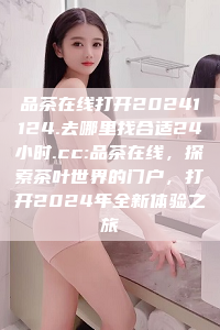 品茶在线打开20241124.去哪里找合适24小时.cc:品茶在线，探索茶叶世界的门户，打开2024年全新体验之旅