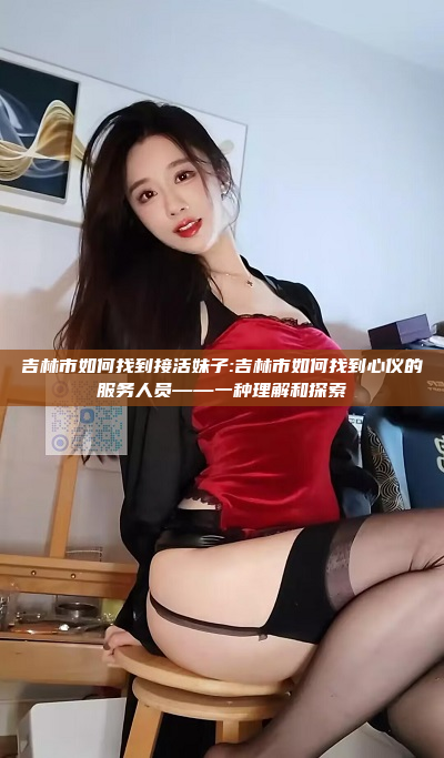 吉林市如何找到接活妹子:吉林市如何找到心仪的服务人员——一种理解和探索