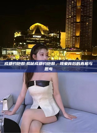 成都约炮群:揭秘成都约炮群，现象背后的真相与思考