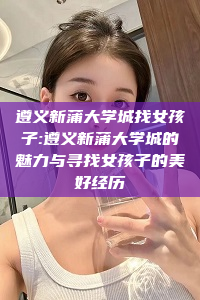 遵义新蒲大学城找女孩子:遵义新蒲大学城的魅力与寻找女孩子的美好经历