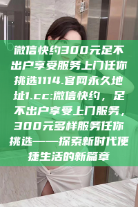 微信快约300元足不出户享受服务上门任你挑选1114.官网永久地址1.cc:微信快约，足不出户享受上门服务，300元多样服务任你挑选——探索新时代便捷生活的新篇章