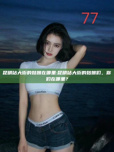 昆明站大街的姑娘在哪里:昆明站大街的姑娘们，你们在哪里？