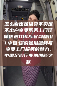 怎么看出足浴卖不卖足不出户享受服务上门任你挑选1114A.官网备用1.中国:探索足浴服务与享受上门服务的魅力，中国足浴行业的创新之旅