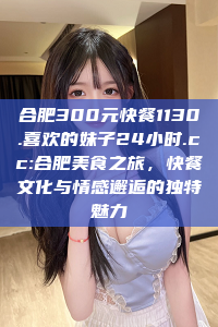 合肥300元快餐1130.喜欢的妹子24小时.cc:合肥美食之旅，快餐文化与情感邂逅的独特魅力