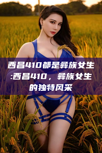 西昌410都是彝族女生:西昌410，彝族女生的独特风采