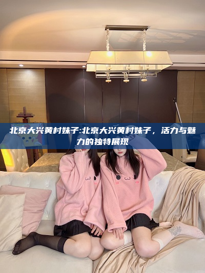 北京大兴黄村妹子:北京大兴黄村妹子，活力与魅力的独特展现