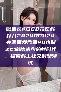 微信快约300元在线打开2024DD1124.去哪里找合适24小时.cc:微信快约的新时代，探索线上社交的新领域