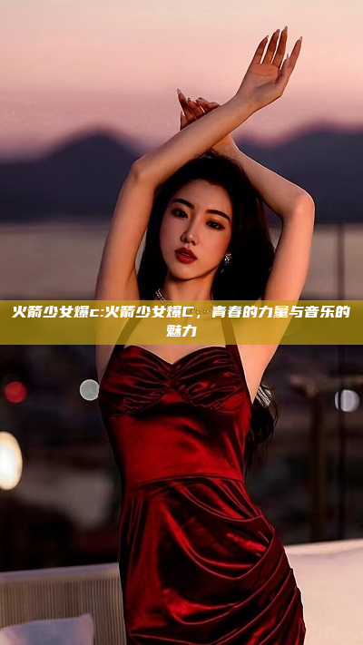 火箭少女爆c:火箭少女爆C，青春的力量与音乐的魅力