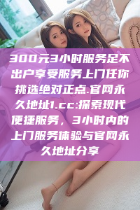 300元3小时服务足不出户享受服务上门任你挑选绝对正点.官网永久地址1.cc:探索现代便捷服务，3小时内的上门服务体验与官网永久地址分享