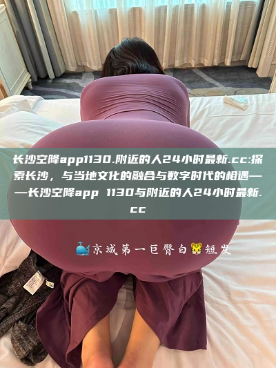 长沙空降app1130.附近的人24小时最新.cc:探索长沙，与当地文化的融合与数字时代的相遇——长沙空降app 1130与附近的人24小时最新.cc