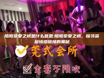 陌陌挚爱之钥是什么意思:陌陌挚爱之钥，探寻深层情感链接的奥秘