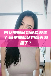 同安那些站姐都去哪里了:同安那些站姐都去哪里了？