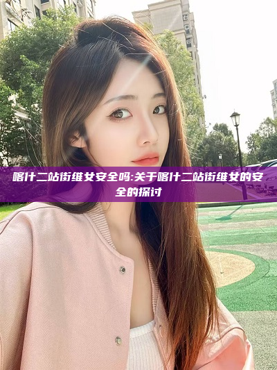 喀什二站街维女安全吗:关于喀什二站街维女的安全的探讨