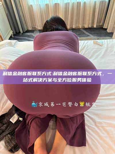 利信金融客服联系方式:利信金融客服联系方式，一站式解决方案与全方位服务体验