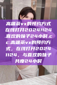 高端茶vx的预约方式在线打开20241124.喜欢的妹子24小时.cc:高端茶vx的预约方式，在线打开20241124，与喜欢的妹子共度24小时