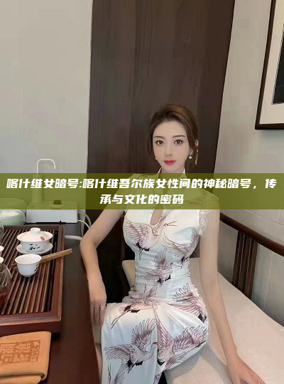 喀什维女暗号:喀什维吾尔族女性间的神秘暗号，传承与文化的密码