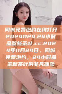 同城免费泡约在线打开20241124.24小时品鉴新茶叶.cc:2024年11月24日，同城免费泡约，24小时品鉴新茶叶的非凡体验