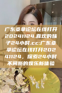 广东桑拿论坛在线打开20241124.喜欢的妹子24小时.cc:广东桑拿论坛在线打开20241124，探索24小时不间断的娱乐新体验