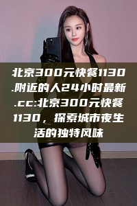 北京300元快餐1130.附近的人24小时最新.cc:北京300元快餐1130，探索城市夜生活的独特风味