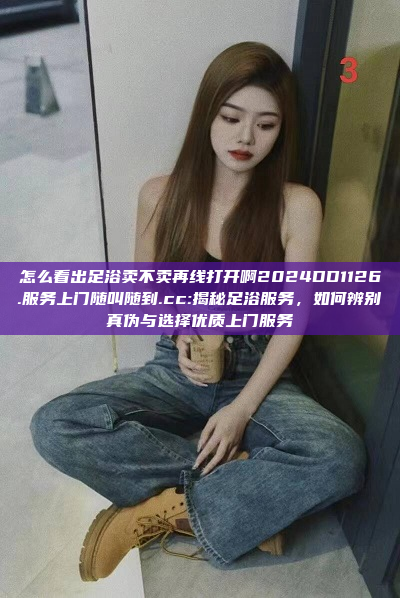 怎么看出足浴卖不卖再线打开啊2024DD1126.服务上门随叫随到.cc:揭秘足浴服务，如何辨别真伪与选择优质上门服务