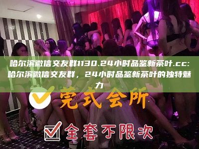 哈尔滨微信交友群1130.24小时品鉴新茶叶.cc:哈尔滨微信交友群，24小时品鉴新茶叶的独特魅力