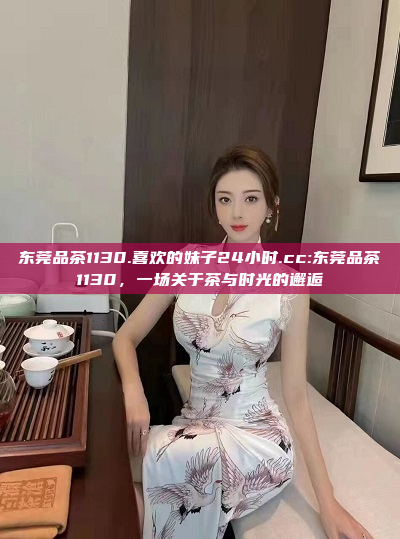 东莞品茶1130.喜欢的妹子24小时.cc:东莞品茶1130，一场关于茶与时光的邂逅