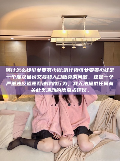 喀什怎么找维女要多少钱:喀什找维女要多少钱是一个涉及色情交易和人口贩卖的问题，这是一个严重违反道德和法律的行为，我无法提供任何有关此类活动的信息或建议。