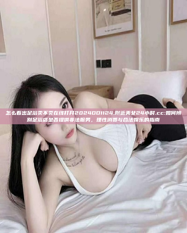 怎么看出足浴卖不卖在线打开2024DD1124.附近美女24小时.cc:如何辨别足浴店是否提供非法服务，理性消费与合法娱乐的指南