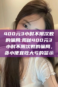 400元3小时不限次数的骗局:揭秘400元3小时不限次数的骗局，贪小便宜吃大亏的警示