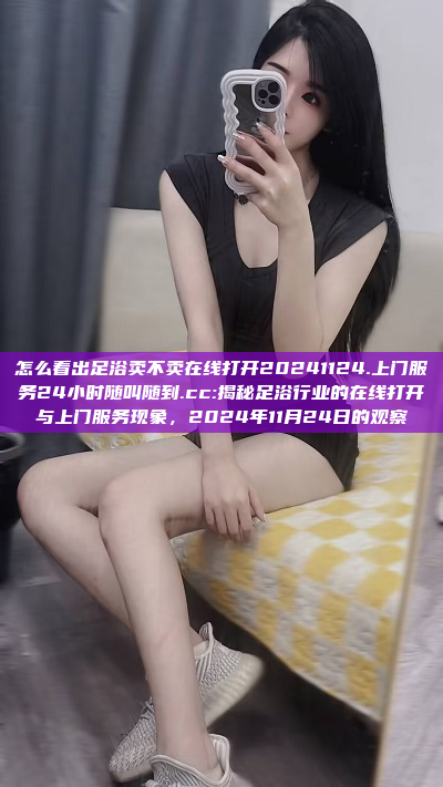 怎么看出足浴卖不卖在线打开20241124.上门服务24小时随叫随到.cc:揭秘足浴行业的在线打开与上门服务现象，2024年11月24日的观察