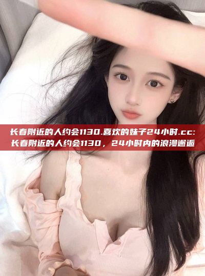 长春附近的人约会1130.喜欢的妹子24小时.cc:长春附近的人约会1130，24小时内的浪漫邂逅