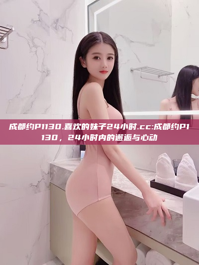 成都约P1130.喜欢的妹子24小时.cc:成都约P1130，24小时内的邂逅与心动